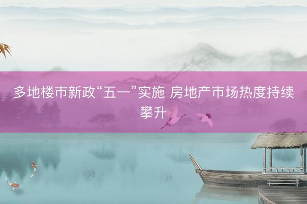 多地楼市新政“五一”实施 房地产市场热度持续攀升