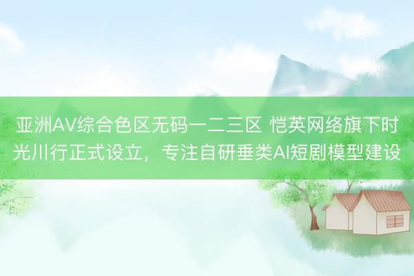 亚洲AV综合色区无码一二三区 恺英网络旗下时光川行正式设立，专注自研垂类AI短剧模型建设​