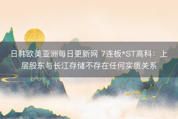 日韩欧美亚洲每日更新网 7连板*ST高科:上层股东与长江存储不存在任何实质关系