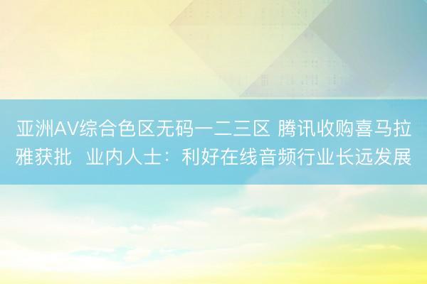 亚洲AV综合色区无码一二三区 腾讯收购喜马拉雅获批 业内人士:利好在线音频行业长远发展