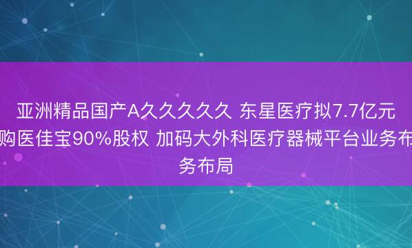 亚洲精品国产A久久久久久 东星医疗拟7.7亿元收购医佳宝90%股权 加码大外科医疗器械平台业务布局