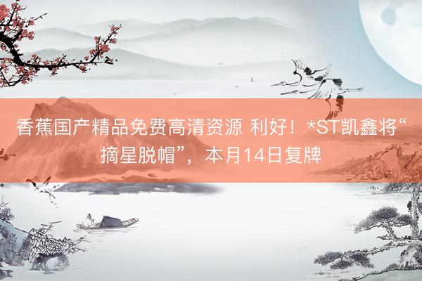 香蕉国产精品免费高清资源 利好!*ST凯鑫将“摘星脱帽”,本月14日复牌