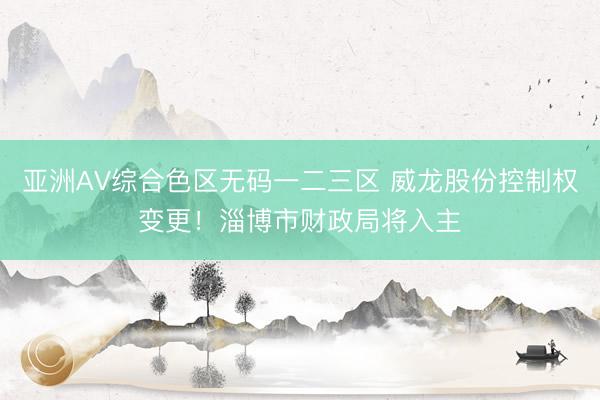 亚洲AV综合色区无码一二三区 威龙股份控制权变更！淄博市财政局将入主