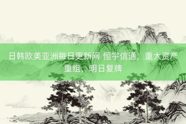 日韩欧美亚洲每日更新网 恒宇信通，重大资产重组，明日复牌