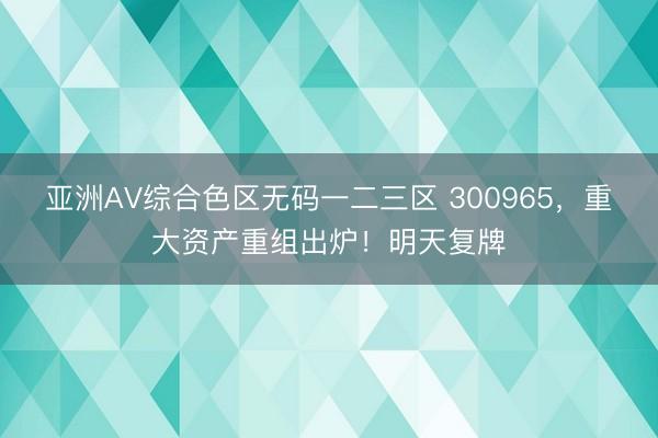 亚洲AV综合色区无码一二三区 300965，重大资产重组出炉！明天复牌