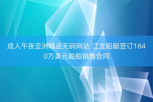 成人午夜亚洲精品无码网站 江龙船艇签订1840万美元船舶销售合同
