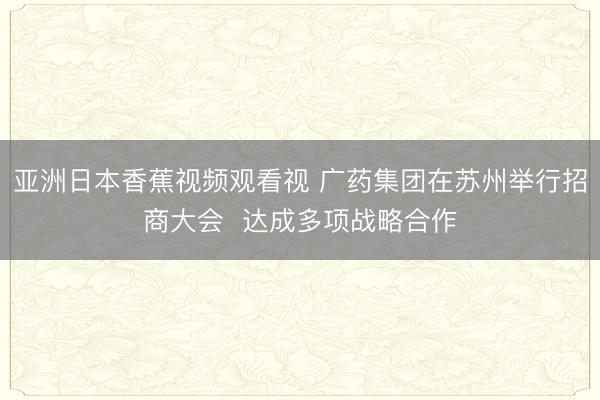 亚洲日本香蕉视频观看视 广药集团在苏州举行招商大会  达成多项战略合作