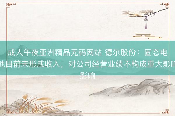 成人午夜亚洲精品无码网站 德尔股份：固态电池目前未形成收入，对公司经营业绩不构成重大影响
