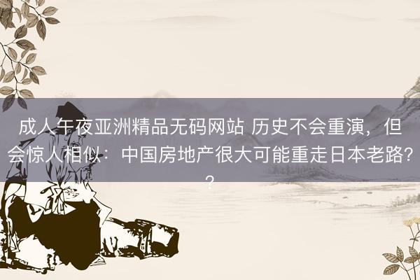 成人午夜亚洲精品无码网站 历史不会重演，但会惊人相似：中国房地产很大可能重走日本老路？