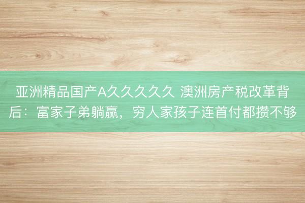 亚洲精品国产A久久久久久 澳洲房产税改革背后：富家子弟躺赢，穷人家孩子连首付都攒不够