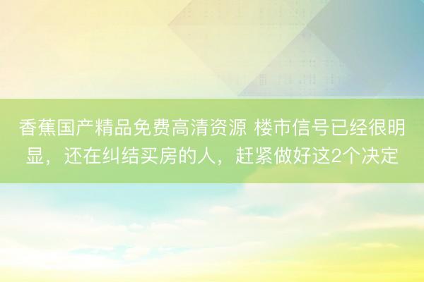香蕉国产精品免费高清资源 楼市信号已经很明显，还在纠结买房的人，赶紧做好这2个决定
