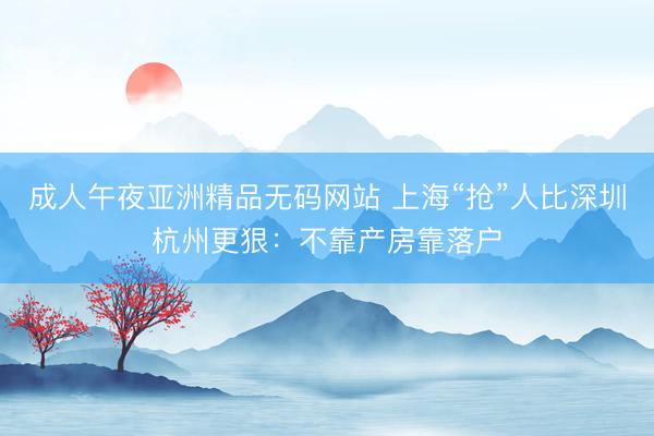 成人午夜亚洲精品无码网站 上海“抢”人比深圳杭州更狠：不靠产房靠落户