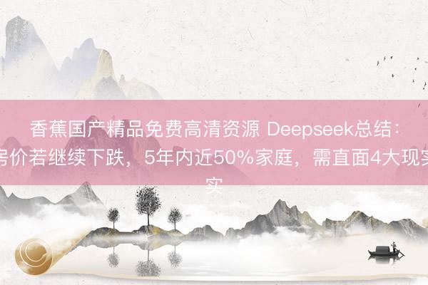 香蕉国产精品免费高清资源 Deepseek总结：房价若继续下跌，5年内近50%家庭，需直面4大现实