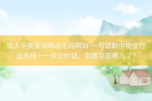 成人午夜亚洲精品无码网站 一句话戳中物业行业底线——你交的钱，到底花在哪儿了？