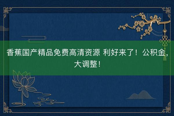 香蕉国产精品免费高清资源 利好来了！公积金，大调整！