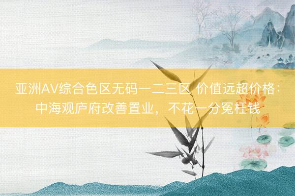 亚洲AV综合色区无码一二三区 价值远超价格：中海观庐府改善置业，不花一分冤枉钱