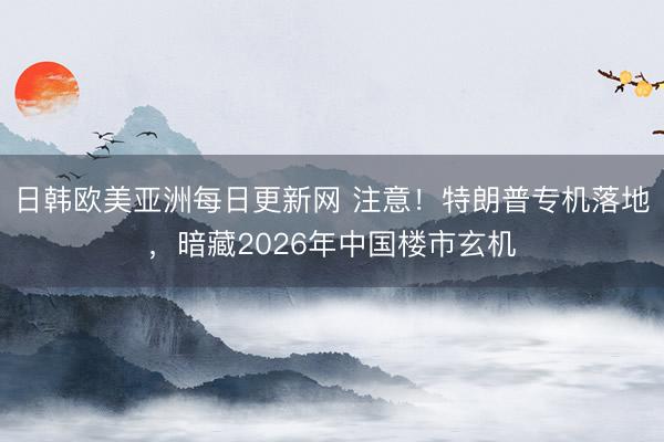 日韩欧美亚洲每日更新网 注意！特朗普专机落地，暗藏2026年中国楼市玄机
