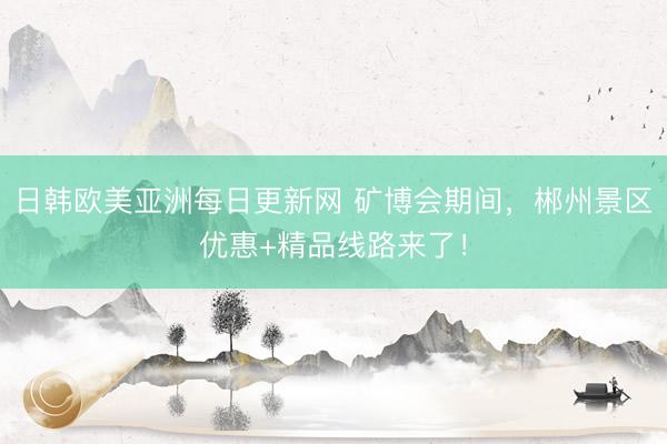 日韩欧美亚洲每日更新网 矿博会期间，郴州景区优惠+精品线路来了！