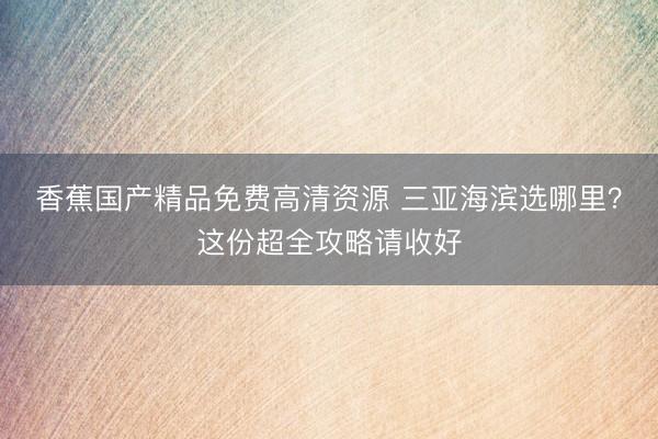 香蕉国产精品免费高清资源 三亚海滨选哪里？这份超全攻略请收好