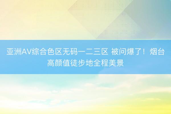 亚洲AV综合色区无码一二三区 被问爆了！烟台高颜值徒步地全程美景