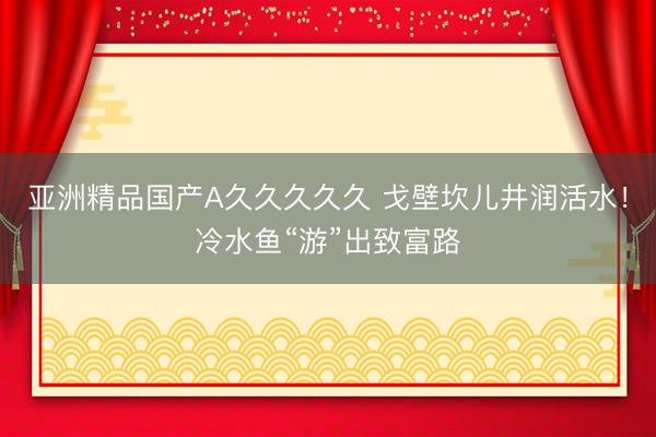 亚洲精品国产A久久久久久 戈壁坎儿井润活水！冷水鱼“游”出致富路