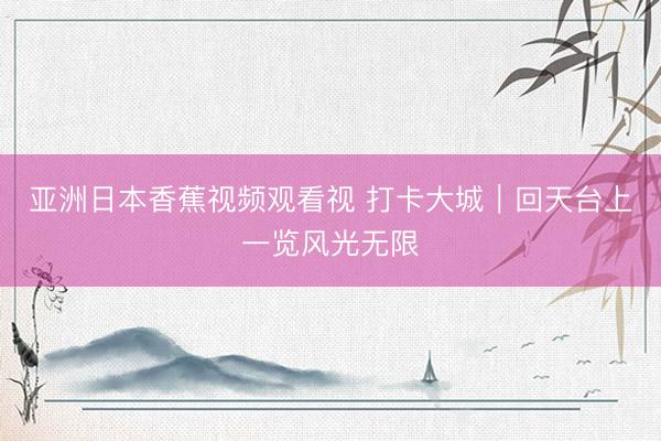亚洲日本香蕉视频观看视 打卡大城｜回天台上一览风光无限