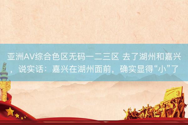 亚洲AV综合色区无码一二三区 去了湖州和嘉兴，说实话：嘉兴在湖州面前，确实显得“小”了