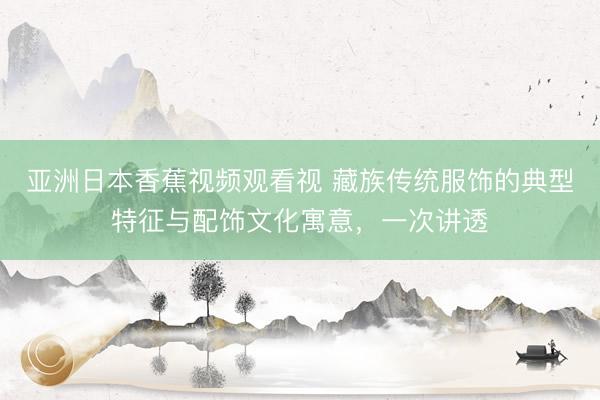 亚洲日本香蕉视频观看视 藏族传统服饰的典型特征与配饰文化寓意，一次讲透