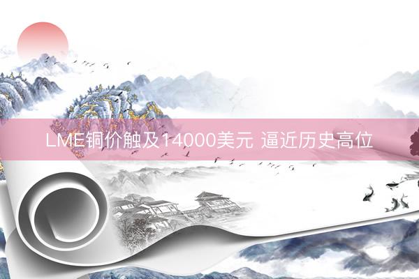 LME铜价触及14000美元 逼近历史高位