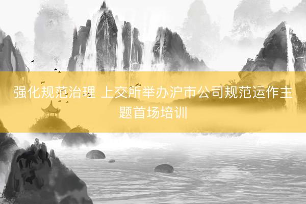 强化规范治理 上交所举办沪市公司规范运作主题首场培训