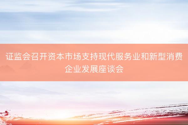 证监会召开资本市场支持现代服务业和新型消费企业发展座谈会
