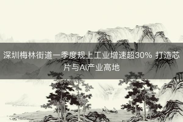 深圳梅林街道一季度规上工业增速超30% 打造芯片与AI产业高地