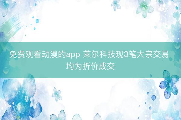 免费观看动漫的app 莱尔科技现3笔大宗交易 均为折价成交