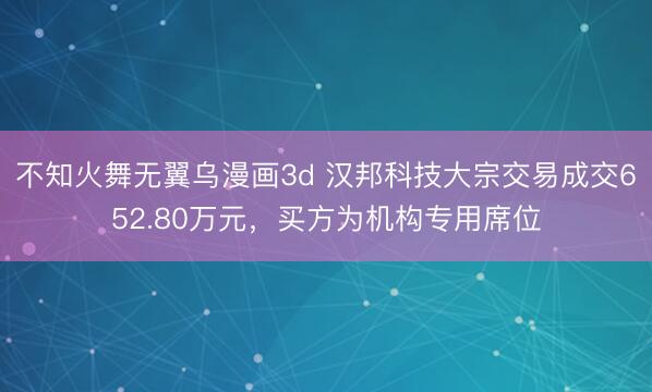 不知火舞无翼乌漫画3d 汉邦科技大宗交易成交652.80万元，买方为机构专用席位