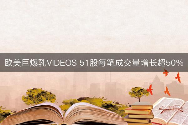 欧美巨爆乳VIDEOS 51股每笔成交量增长超50%