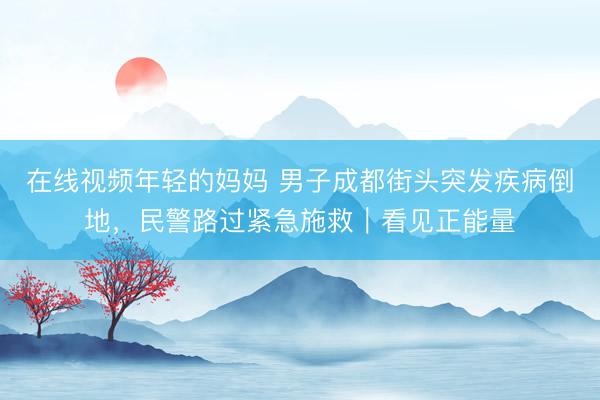 在线视频年轻的妈妈 男子成都街头突发疾病倒地，民警路过紧急施救｜看见正能量