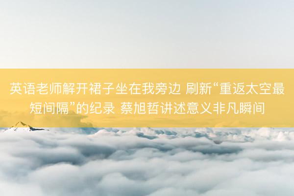 英语老师解开裙子坐在我旁边 刷新“重返太空最短间隔”的纪录 蔡旭哲讲述意义非凡瞬间