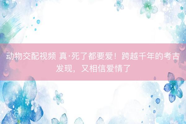 动物交配视频 真·死了都要爱！跨越千年的考古发现，又相信爱情了