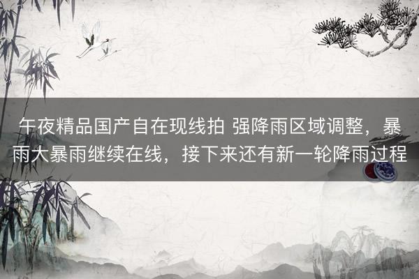 午夜精品国产自在现线拍 强降雨区域调整,暴雨大暴雨继续在线,接下来还有新一轮降雨过程