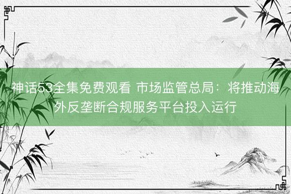 神话53全集免费观看 市场监管总局：将推动海外反垄断合规服务平台投入运行