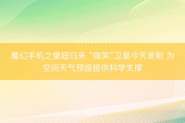 魔幻手机之傻妞归来 “微笑”卫星今天发射 为空间天气预报提供科学支撑