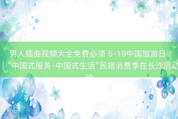 男人插曲视频大全免费必须 5·19中国旅游日 ｜“中国式服务·中国式生活”民宿消费季在长沙启动
