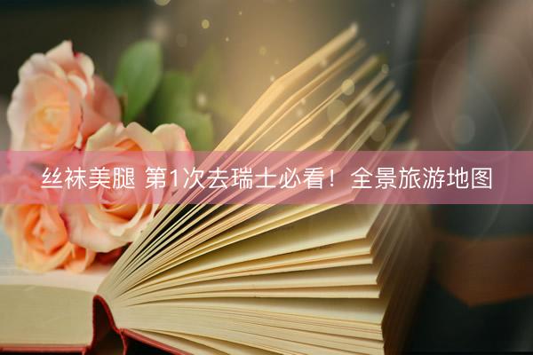 丝袜美腿 第1次去瑞士必看！全景旅游地图