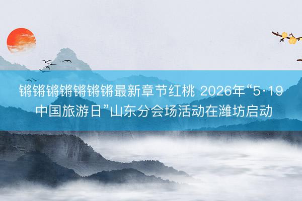 锵锵锵锵锵锵锵最新章节红桃 2026年“5·19 中国旅游日”山东分会场活动在潍坊启动