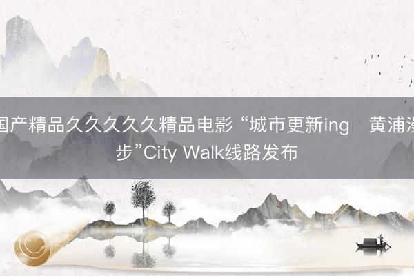 国产精品久久久久久精品电影 “城市更新ing・黄浦漫步”City Walk线路发布