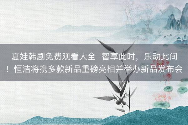 夏娃韩剧免费观看大全  智享此时，乐动此间！恒洁将携多款新品重磅亮相并举办新品发布会