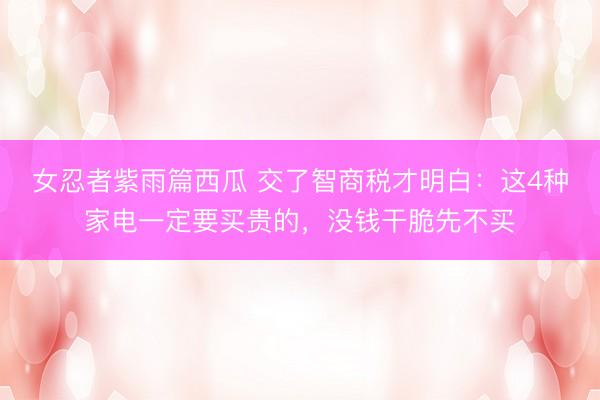 女忍者紫雨篇西瓜 交了智商税才明白:这4种家电一定要买贵的,没钱干脆先不买
