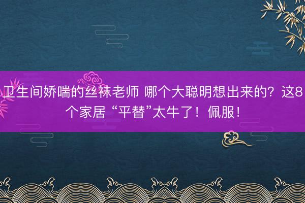 卫生间娇喘的丝袜老师 哪个大聪明想出来的？这8个家居 “平替”太牛了！佩服！