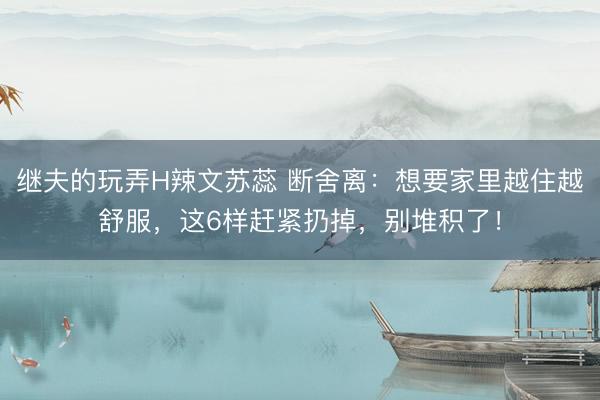 继夫的玩弄H辣文苏蕊 断舍离：想要家里越住越舒服，这6样赶紧扔掉，别堆积了！