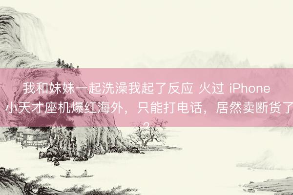 我和妹妹一起洗澡我起了反应 火过 iPhone？小天才座机爆红海外，只能打电话，居然卖断货了？